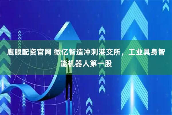 鷹眼配資官網(wǎng) 微億智造沖刺港交所，工業(yè)具身智能機(jī)器人第一股